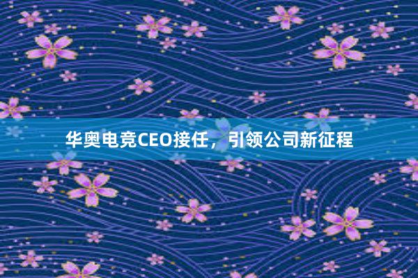 华奥电竞CEO接任，引领公司新征程