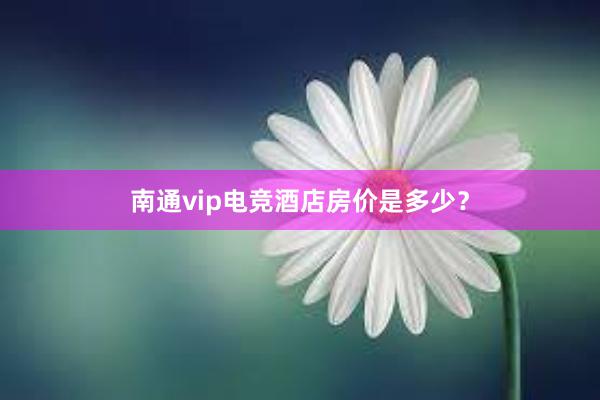 南通vip电竞酒店房价是多少？