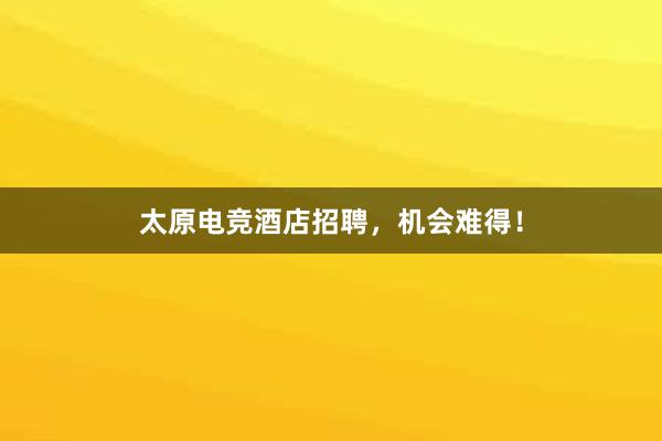 太原电竞酒店招聘，机会难得！