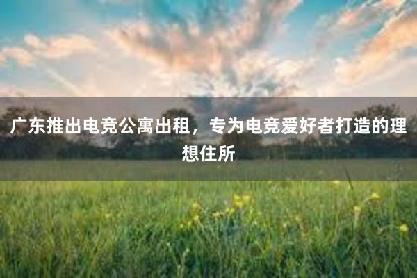 广东推出电竞公寓出租，专为电竞爱好者打造的理想住所