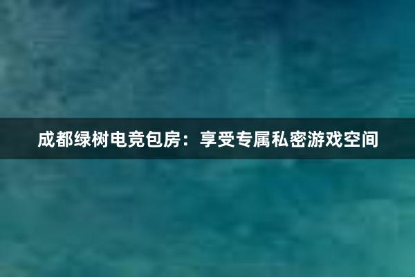 成都绿树电竞包房：享受专属私密游戏空间