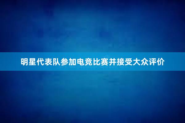 明星代表队参加电竞比赛并接受大众评价