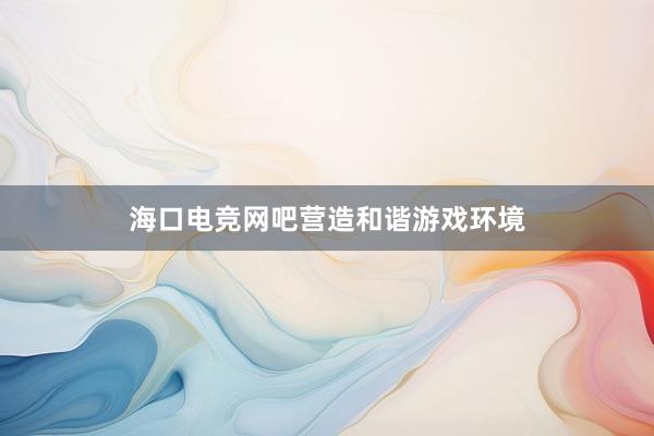 海口电竞网吧营造和谐游戏环境