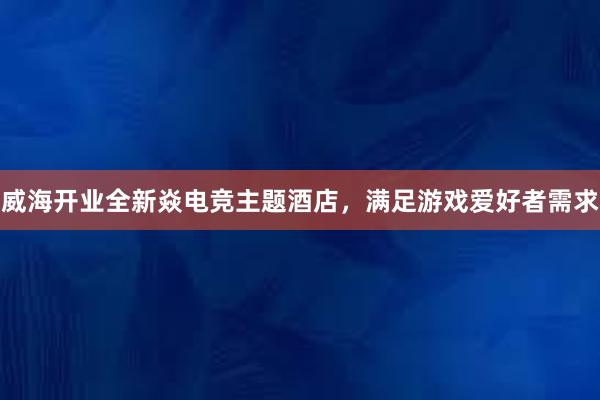 威海开业全新焱电竞主题酒店，满足游戏爱好者需求