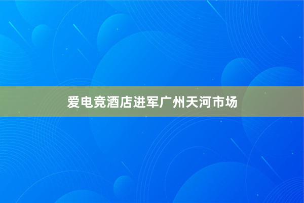 爱电竞酒店进军广州天河市场