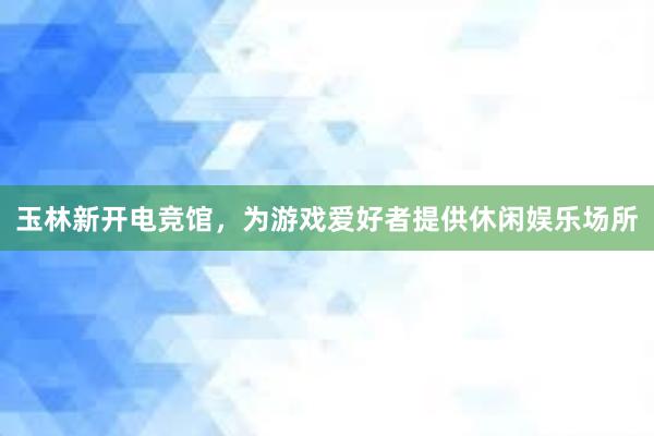 玉林新开电竞馆，为游戏爱好者提供休闲娱乐场所