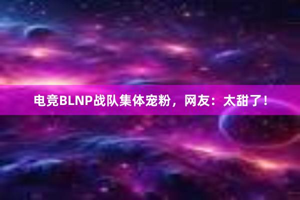 电竞BLNP战队集体宠粉，网友：太甜了！