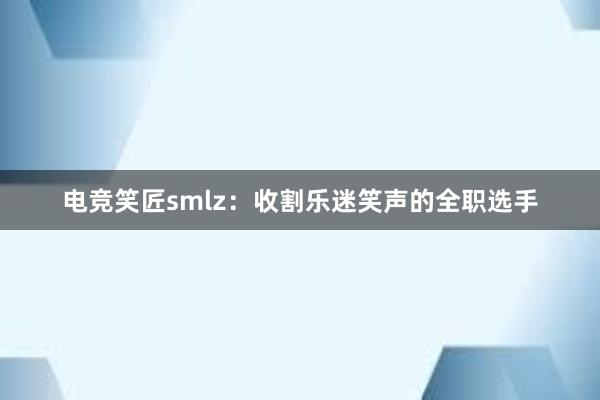 电竞笑匠smlz：收割乐迷笑声的全职选手