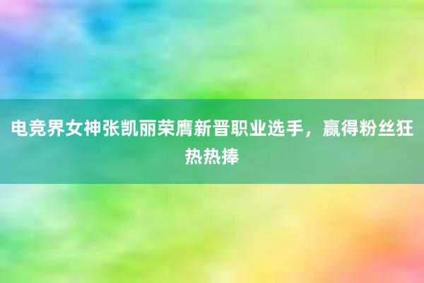 电竞界女神张凯丽荣膺新晋职业选手，赢得粉丝狂热热捧