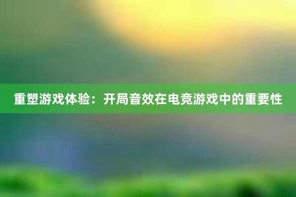 重塑游戏体验：开局音效在电竞游戏中的重要性