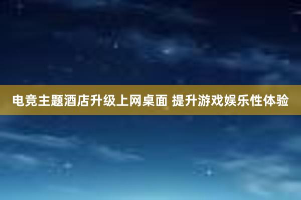 电竞主题酒店升级上网桌面 提升游戏娱乐性体验