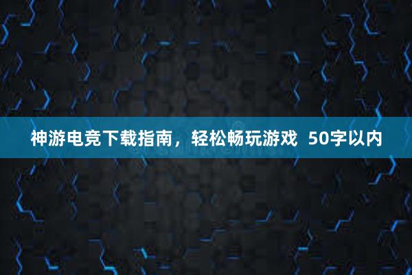 神游电竞下载指南，轻松畅玩游戏  50字以内