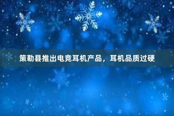 策勒县推出电竞耳机产品，耳机品质过硬