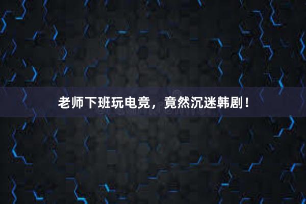 老师下班玩电竞，竟然沉迷韩剧！