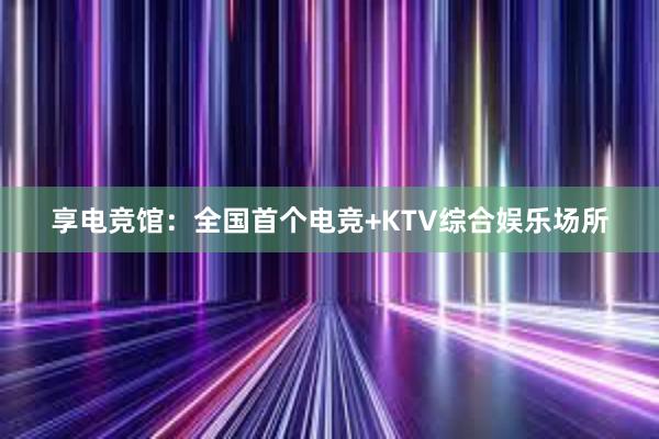 享电竞馆：全国首个电竞+KTV综合娱乐场所