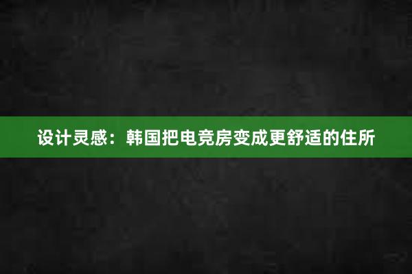 设计灵感：韩国把电竞房变成更舒适的住所