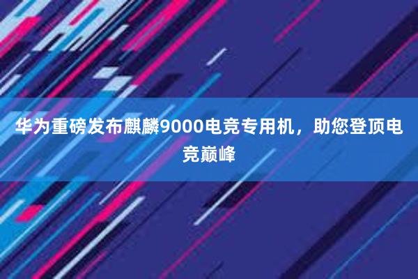 华为重磅发布麒麟9000电竞专用机，助您登顶电竞巅峰